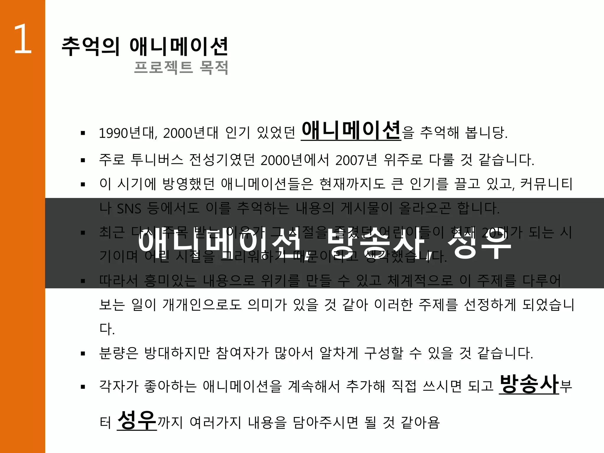 1 추억의 애니메이션
프로젝트 목적
애니메이션, 방송사, 성우
 1990년대, 2000년대 인기 있었던 애니메이션을 추억해 봅니당.
 주로 투니버스 전성기였던 2000년에서 2007년 위주로 다룰 것 같습니다.
 이 시기에 방영했던 애니메이션들은 현재까지도 큰 인기를 끌고 있고, 커뮤니티
나 SNS 등에서도 이를 추억하는 내용의 게시물이 올라오곤 합니다.
 최근 다시 주목 받는 이유가 그 시절을 즐겼던 어린이들이 현재 20대가 되는 시
기이며 어린 시절을 그리워하기 때문이라고 생각했습니다.
 따라서 흥미있는 내용으로 위키를 만들 수 있고 체계적으로 이 주제를 다루어
보는 일이 개개인으로도 의미가 있을 것 같아 이러한 주제를 선정하게 되었습니
다.
 분량은 방대하지만 참여자가 많아서 알차게 구성할 수 있을 것 같습니다.
 각자가 좋아하는 애니메이션을 계속해서 추가해 직접 쓰시면 되고 방송사부
터 성우까지 여러가지 내용을 담아주시면 될 것 같아욤
 