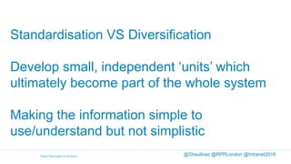 Standardisation VS Diversification
Develop small, independent ‘units’ which
ultimately become part of the whole system
Making the information simple to
use/understand but not simplistic
@Shaulinaz @RPPLondon @Intranet2016
 