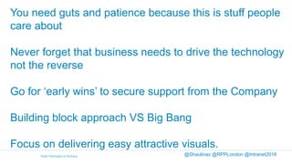 You need guts and patience because this is stuff people
care about
Never forget that business needs to drive the technology
not the reverse
Go for ‘early wins’ to secure support from the Company
Building block approach VS Big Bang
Focus on delivering easy attractive visuals.
@Shaulinaz @RPPLondon @Intranet2016
 