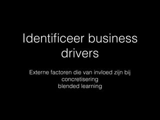 Identiﬁceer business
drivers
Externe factoren die van invloed zijn bij
concretisering
blended learning
 