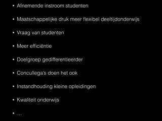 • Afnemende instroom studenten
• Maatschappelijke druk meer ﬂexibel deeltijdonderwijs
• Vraag van studenten
• Meer efﬁciëntie
• Doelgroep gedifferentieerder
• Concullega’s doen het ook
• Instandhouding kleine opleidingen
• Kwaliteit onderwijs
• …
 