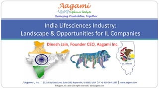 Realizing Possibilities, Together
Aagami , Inc. | 2135 City Gate Lane, Suite 300, Naperville, IL 60653 USA | P: +1-630-364-1837 | www.aagami.com
India Lifesciences Industry:
Landscape & Opportunities for IL Companies
© Aagami, Inc. 2016 | All rights reserved | www.aagami.com
Dinesh Jain, Founder CEO, Aagami Inc.
 