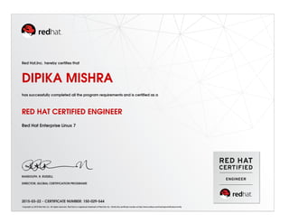 Red Hat,Inc. hereby certiﬁes that
DIPIKA MISHRA
has successfully completed all the program requirements and is certiﬁed as a
RED HAT CERTIFIED ENGINEER
Red Hat Enterprise Linux 7
RANDOLPH. R. RUSSELL
DIRECTOR, GLOBAL CERTIFICATION PROGRAMS
2015-03-22 - CERTIFICATE NUMBER: 150-029-544
Copyright (c) 2010 Red Hat, Inc. All rights reserved. Red Hat is a registered trademark of Red Hat, Inc. Verify this certiﬁcate number at http://www.redhat.com/training/certiﬁcation/verify
 