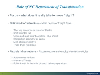 Transportation
Role of NC Department of Transportation
• Focus – what does it really take to move freight?
• Optimized Infrastructure – Meet needs of freight flows
• ‘The’ key economic development factor
• Shift freight to rail
• Urban and rural freight corridors / Blue shield
• Intersection geometry for trucks
• Multi-state perspective
• Truck driver rest areas
• Flexible Infrastructure – Accommodate and employ new technologies
• Autonomous vehicles
• Internet of Things
• Public transit for last mile pick-up / delivery operations
13
 