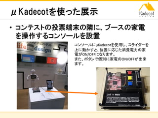 株式会社ソニーコンピュータサイエンス研究所
μKadecotを使った展示
• コンテストの投票端末の隣に、ブースの家電
を操作するコンソールを設置
コンソールにμKadecotを使用し、スライダーを
上に動かすと、位置に応じた消費電力の家
電がON/OFFになります。
また、ボタンで個別に家電のON/OFFが出来
ます。
 