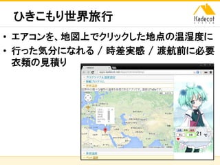 株式会社ソニーコンピュータサイエンス研究所
ひきこもり世界旅行
• エアコンを、地図上でクリックした地点の温湿度に
• 行った気分になれる / 時差実感 / 渡航前に必要
衣類の見積り
 