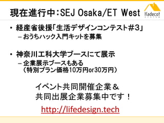 株式会社ソニーコンピュータサイエンス研究所
現在進行中：SEJ Osaka/ET West
• 経産省後援「生活デザインコンテスト＃３」
– おうちハック入門キットを募集
• 神奈川工科大学ブースにて展示
– 企業展示ブースもある
（特別プラン価格10万円or30万円）
http://lifedesign.tech
イベント共同開催企業＆
共同出展企業募集中です！
 