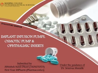 Submitted by
Abhishek Sunil Dhoot (160603003)
First Year MPharm (Pharmaceutics)
IMPLANT INFUSION PUMPS,
OSMOTIC PUMP &
OPHTHALMIC INSERTS
Under the guidance of
Dr. Srinivas Mutalik
 