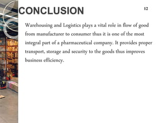 CONCLUSION
Warehousing and Logistics plays a vital role in flow of good
from manufacturer to consumer thus it is one of the most
integral part of a pharmaceutical company. It provides proper
transport, storage and security to the goods thus improves
business efficiency.
12
 