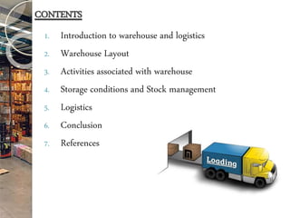 1. Introduction to warehouse and logistics
2. Warehouse Layout
3. Activities associated with warehouse
4. Storage conditions and Stock management
5. Logistics
6. Conclusion
7. References
CONTENTS
 