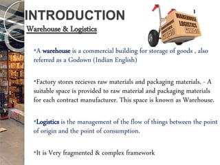 INTRODUCTION
Warehouse & Logistics
•A warehouse is a commercial building for storage of goods , also
referred as a Godown (Indian English)
•Factory stores recieves raw materials and packaging materials. - A
suitable space is provided to raw material and packaging materials
for each contract manufacturer. This space is known as Warehouse.
•Logistics is the management of the flow of things between the point
of origin and the point of consumption.
•It is Very fragmented & complex framework
1
 