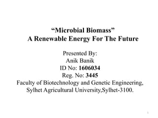 “Microbial Biomass”
A Renewable Energy For The Future
Presented By:
Anik Banik
ID No: 1606034
Reg. No: 3445
Faculty of Biotechnology and Genetic Engineering,
Sylhet Agricultural University,Sylhet-3100.
1
 