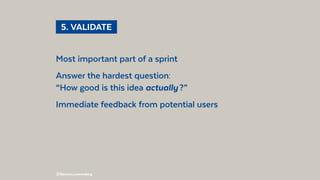 @BennoLoewenberg
Most important part of a sprint
Answer the hardest question:
“How good is this idea actually ?”
Immediate feedback from potential users
  5. VALIDATE 
 