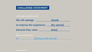 @BennoLoewenberg
  CHALLENGE STATEMENT 
at the beginning of the sprint:
We will redesign  	{what}	
to improve the experience  	 {for whom}	
because they value  	{why}	
later during the sprint:
by  	 {taking what action}	
 