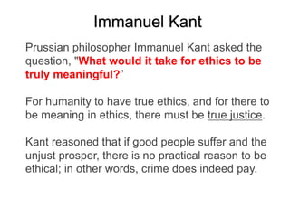 Immanuel Kant
Prussian philosopher Immanuel Kant asked the
question, "What would it take for ethics to be
truly meaningful?”
For humanity to have true ethics, and for there to
be meaning in ethics, there must be true justice.
Kant reasoned that if good people suffer and the
unjust prosper, there is no practical reason to be
ethical; in other words, crime does indeed pay.
 