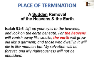 Isaiah 51:6 Lift up your eyes to the heavens,
and look on the earth beneath. For the heavens
will vanish away like smoke, the earth will grow
old like a garment, and those who dwell in it will
die in like manner; but My salvation will be
forever, and My righteousness will not be
abolished.
A Sudden Removal
of the Heavens & the Earth
 