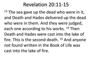 Revelation 20:11-15
13 The sea gave up the dead who were in it,
and Death and Hades delivered up the dead
who were in them. And they were judged,
each one according to his works. 14 Then
Death and Hades were cast into the lake of
fire. This is the second death. 15 And anyone
not found written in the Book of Life was
cast into the lake of fire.
 