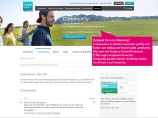 Beispiel Consors (Banking):
Finanzwissen ist Consors besonders wichtig und
fördert den Aufbau von Wissen in der Community.
Hier kann von Kunde zu Kunde Wissen und
Erfahrungen ausgetauscht werden.
Einzigartig: Kunden können die Bankprodukte
von Consors auch bewerten.
 