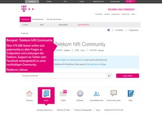 EXAMPLES
telekomhilft.telekom.de
Beispiel: Telekom hilft Community
Über 570.000 Nutzer helfen sich
gegenseitig zu allen Fragen zu
Endgeräten und Leistungen der
Telekom. Support via Twitter oder
Facebook weitergedacht zu einer
nachhaltigen Community.
Plattform: Lithium
 
