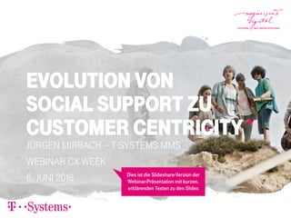 Evolution von
Social Support zu
Customer Centricity
Jürgen Mirbach – T-Systems MMS
Webinar CX Week
6. Juni 2016 Dies ist die Slideshare-Version der
Webinar-Präsentation mit kurzen,
erklärenden Texten zu den Slides
 