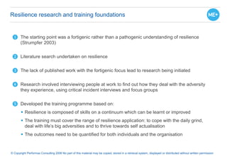 Resilience research and training foundations
© Copyright Performax Consulting 2006 No part of this material may be copied, stored in a retrieval system, displayed or distributed without written permission
❶ The starting point was a fortigenic rather than a pathogenic understanding of resilience
(Strumpfer 2003)
❷ Literature search undertaken on resilience
❸ The lack of published work with the fortigenic focus lead to research being initiated
❹ Research involved interviewing people at work to find out how they deal with the adversity
they experience, using critical incident interviews and focus groups
❺ Developed the training programme based on:
 Resilience is composed of skills on a continuum which can be learnt or improved
 The training must cover the range of resilience application: to cope with the daily grind,
deal with life’s big adversities and to thrive towards self actualisation
 The outcomes need to be quantified for both individuals and the organisation
 