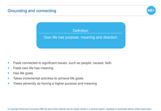 Grounding and connecting
 Feels connected to significant issues, such as people; causes; faith
 Feels own life has meaning
 Has life goals
 Takes incremental activities to achieve life goals
 Views adversity as having a higher purpose and meaning
© Copyright Performax Consulting 2006 No part of this material may be copied, stored in a retrieval system, displayed or distributed without written permission
Definition
Own life has purpose, meaning and direction
 