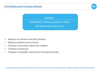 Controlling and choosing attitude
 Believes can influence own life’s direction
 Believes problems can be solved
 Chooses to be positive rather than negative
 Chooses to persevere
 Engages in enjoyable, relaxing and recharging activities
© Copyright Performax Consulting 2006 No part of this material may be copied, stored in a retrieval system, displayed or distributed without written permission
Definition
Deliberately chooses a positive outlook
and takes steps to live it out
 