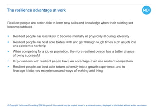 The resilience advantage at work
© Copyright Performax Consulting 2006 No part of this material may be copied, stored in a retrieval system, displayed or distributed without written permission
Resilient people are better able to learn new skills and knowledge when their existing set
become outdated
 Resilient people are less likely to become mentally or physically ill during adversity
 Resilient people are best able to deal with and get through tough times such as job loss
and economic hardship
 When competing for a job or promotion, the more resilient person has a better chance
of being successful
 Organisations with resilient people have an advantage over less resilient competitors
 Resilient people are best able to turn adversity into a growth experience, and to
leverage it into new experiences and ways of working and living
 