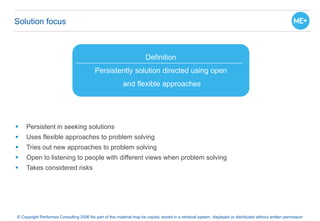 Solution focus
 Persistent in seeking solutions
 Uses flexible approaches to problem solving
 Tries out new approaches to problem solving
 Open to listening to people with different views when problem solving
 Takes considered risks
© Copyright Performax Consulting 2006 No part of this material may be copied, stored in a retrieval system, displayed or distributed without written permission
Definition
Persistently solution directed using open
and flexible approaches
 