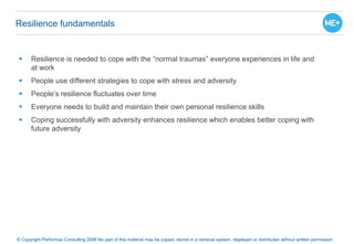 Resilience fundamentals
 Resilience is needed to cope with the “normal traumas” everyone experiences in life and
at work
 People use different strategies to cope with stress and adversity
 People’s resilience fluctuates over time
 Everyone needs to build and maintain their own personal resilience skills
 Coping successfully with adversity enhances resilience which enables better coping with
future adversity
© Copyright Performax Consulting 2006 No part of this material may be copied, stored in a retrieval system, displayed or distributed without written permission
 