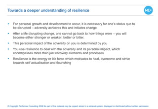  For personal growth and development to occur, it is necessary for one’s status quo to
be disrupted – adversity achieves this and initiates change
 After a life disrupting change, one cannot go back to how things were – you will
become either stronger or weaker; better or bitter.
 This personal impact of the adversity on you is determined by you
 You use resilience to deal with the adversity and its personal impact, which
encompasses more than just recovery elements and processes
 Resilience is the energy or life force which motivates to heal, overcome and strive
towards self actualisation and flourishing
© Copyright Performax Consulting 2006 No part of this material may be copied, stored in a retrieval system, displayed or distributed without written permission
Towards a deeper understanding of resilience
 