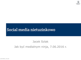 Jacek Szlak
Jak być medialnym ninja, 7.06.2016 r.
 