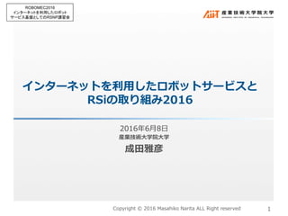 インターネットを利⽤したロボットサービスと
RSiの取り組み2016
2016年6⽉8⽇
産業技術⼤学院⼤学
成⽥雅彦
1
ROBOMEC2016
インターネットを利用したロボット
サービス基盤としてのRSNP講習会	
Copyright © 2016 Masahiko Narita ALL Right reserved
 