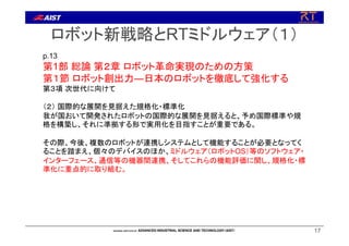 ロボット新戦略とRTミドルウェア（１）
17
p.13
第1部 総論 第２章 ロボット革命実現のための方策
第１節 ロボット創出力―日本のロボットを徹底して強化する
第３項 次世代に向けて
（２） 国際的な展開を見据えた規格化・標準化
我が国おいて開発されたロボットの国際的な展開を見据えると、予め国際標準や規
格を構築し、それに準拠する形で実用化を目指すことが重要である。
その際、今後、複数のロボットが連携しシステムとして機能することが必要となってく
ることを踏まえ、個々のデバイスのほか、ミドルウェア（ロボットOS）等のソフトウェア・
インターフェース、通信等の機器間連携、そしてこれらの機能評価に関し、規格化・標
準化に重点的に取り組む。
 