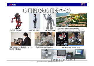応用例（実応用その他）
災害対応ロボット操縦シミュレータ：
NEDO/千葉工大
S-ONE：SCHAFT
DAQ-Middleware: KEK/J-PARC
KEK: High Energy Accelerator Research Organization
J-PARC: Japan Proton Accelerator Research ComplexTAIZOU: GRX
新日本電工他: 小型ベクレルカウンタ
新日本電工他: Mobile SEM
HRP-4C: AIST
RAPUDA：Life Robotics
 