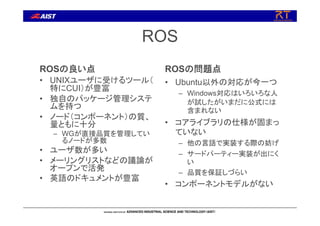 ROS
ROSの良い点
• UNIXユーザに受けるツール（
特にCUI）が豊富
• 独自のパッケージ管理システ
ムを持つ
• ノード（コンポーネント）の質、
量ともに十分
– WGが直接品質を管理してい
るノードが多数
• ユーザ数が多い
• メーリングリストなどの議論が
オープンで活発
• 英語のドキュメントが豊富
ROSの問題点
• Ubuntu以外の対応が今一つ
– Windows対応はいろいろな人
が試したがいまだに公式には
含まれない
• コアライブラリの仕様が固まっ
ていない
– 他の言語で実装する際の妨げ
– サードパーティー実装が出にく
い
– 品質を保証しづらい
• コンポーネントモデルがない
 