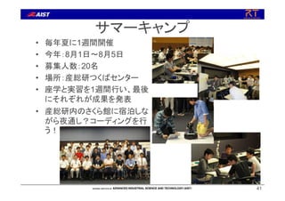 サマーキャンプ
• 毎年夏に1週間開催
• 今年：8月1日～8月5日
• 募集人数：20名
• 場所：産総研つくばセンター
• 座学と実習を1週間行い、最後
にそれぞれが成果を発表
• 産総研内のさくら館に宿泊しな
がら夜通し？コーディングを行
う！
41
 