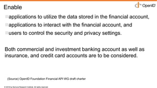 © 2016 by Nomura Research Institute. All rights reserved.
Copyright © 2016 Nat Sakimura. All Rights Reserved.
18
Enable
applications to utilize the data stored in the financial account,
applications to interact with the financial account, and
users to control the security and privacy settings.
Both commercial and investment banking account as well as
insurance, and credit card accounts are to be considered.
(Source) OpenID Foundation Financial API WG draft charter
 