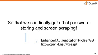 © 2016 by Nomura Research Institute. All rights reserved.
Copyright © 2016 Nat Sakimura. All Rights Reserved.
19
So that we can finally get rid of password
storing and screen scraping!
19
Enhanced Authentication Profile WG
http://openid.net/wg/eap/
 