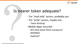 © 2016 by Nomura Research Institute. All rights reserved.
Copyright © 2016 Nat Sakimura. All Rights Reserved.
26
Is bearer token adequate?
 For “read only” access, probably yes.
 For “write” access, maybe not.
Token Binding?
Mobile Apps security?
RFC7636 OAuth PKCE mandatory?
MODRNA?
AppAuth?
 