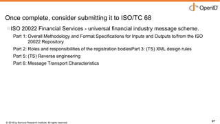 © 2016 by Nomura Research Institute. All rights reserved.
Copyright © 2016 Nat Sakimura. All Rights Reserved.
27
Once complete, consider submitting it to ISO/TC 68
27
ISO 20022 Financial Services - universal financial industry message scheme.
Part 1: Overall Methodology and Format Specifications for Inputs and Outputs to/from the ISO
20022 Repository
Part 2: Roles and responsibilities of the registration bodiesPart 3: (TS) XML design rules
Part 5: (TS) Reverse engineering
Part 6: Message Transport Characteristics
 