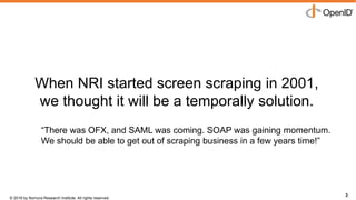 © 2016 by Nomura Research Institute. All rights reserved.
Copyright © 2016 Nat Sakimura. All Rights Reserved.
3
When NRI started screen scraping in 2001,
we thought it will be a temporally solution.
3
“There was OFX, and SAML was coming. SOAP was gaining momentum.
We should be able to get out of scraping business in a few years time!”
 