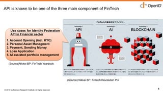 © 2016 by Nomura Research Institute. All rights reserved.
Copyright © 2016 Nat Sakimura. All Rights Reserved.
8
API is known to be one of the three main component of FinTech
8
Use cases for Identity Federation
API in Financial sector
1. Account Opening (incl. KYC)
2. Personal Asset Managment
3. Payment, Sending Money
4. Loan Application
5. AI assisted portfolio management
(Source) Nikkei BP: Fintech Revolution P.4
(Source)Nikkei BP: FinTech Yearbook
 