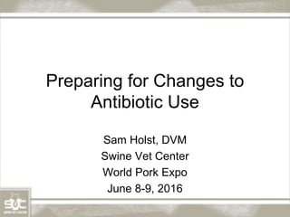 Preparing for Changes to
Antibiotic Use
Sam Holst, DVM
Swine Vet Center
World Pork Expo
June 8-9, 2016
 