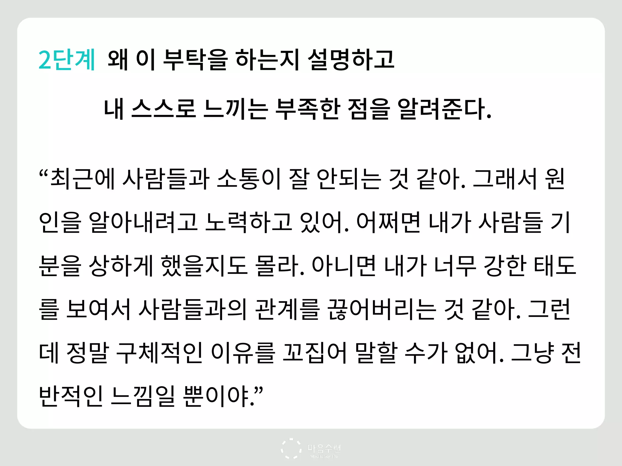 2단계 왜 이 부탁을 하는지 설명하고
내 스스로 느끼는 부족한 점을 알려준다.
“최근에 사람들과 소통이 잘 안되는 것 같아. 그래서 원
인을 알아내려고 노력하고 있어. 어쩌면 내가 사람들 기
분을 상하게 했을지도 몰라. 아니면 내가 너무 강한 태도
를 보여서 사람들과의 관계를 끊어버리는 것 같아. 그런
데 정말 구체적인 이유를 꼬집어 말할 수가 없어. 그냥 전
반적인 느낌일 뿐이야.”
 
