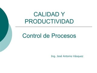 CALIDAD Y
PRODUCTIVIDAD
Control de Procesos
Ing. José Antonio Vásquez
 