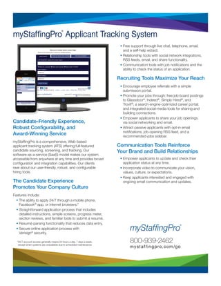 800-939-2462
mystaffingpro.com/go
Candidate-Friendly Experience,
Robust Configurability, and
Award-Winning Service
myStaffingPro is a comprehensive, Web-based
applicant tracking system (ATS) offering full-featured
candidate sourcing, screening, and tracking. Our
software-as-a-service (SaaS) model makes our system
accessible from anywhere at any time and provides broad
configuration and integration capabilities. Our clients
rave about our user-friendly, robust, and configurable
hiring tools.
The Candidate Experience
Promotes Your Company Culture
Features include:
• The ability to apply 24/7 through a mobile phone,
Facebook®
app, or internet browsers.*
• Straightforward application process that includes
detailed instructions, simple screens, progress meter,
section reviews, and familiar tools to submit a resumé.
• Resumé-parsing functionality that reduces data entry.
• Secure online application process with
Verisign®
security.
• Free support through live chat, telephone, email,
and a self-help wizard.
• Relationship tools with social network integrations,
RSS feeds, email, and share functionality.
• Communication tools with job notifications and the
ability to check the status of an application.
Recruiting Tools Maximize Your Reach
• Encourage employee referrals with a simple
submission portal.
• Promote your jobs through: free job-board postings
to Glassdoor®
, Indeed®
, Simply Hired®
, and
Trovit®
; a search-engine-optimized career portal;
and integrated social-media tools for sharing and
building connections.
• Empower applicants to share your job openings
via social networking and email.
• Attract passive applicants with opt-in email
notifications, job-opening RSS feed, and a
recommended-jobs sidebar.
Communication Tools Reinforce
Your Brand and Build Relationships
• Empower applicants to update and check their
application status at any time.
• Incorporate video to communicate your vision,
values, culture, or expectations.
• Keep applicants interested and engaged with
ongoing email communication and updates.
myStaffingPro
®
Applicant Tracking System
*24/7 account access generally means 24 hours a day, 7 days a week,
except when systems are unavailable due to scheduled maintenance.
 
