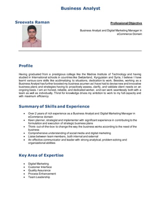 Profile
Having graduated from a prestigious college like the Madras Institute of Technology and having
studied in International schools in countries like Switzerland, Kyrgyzstan and Syria, I believe I have
learnt various core skills like acclimatizing to situations, dedication to work. Besides, working as a
Business Analyst hasfurther boosted my business acumen asI have had to devise new and innovative
business plans and strategies having to proactively assess, clarify, and validate client needs on an
ongoing basis. I am an honest, reliable, and dedicated worker, and can work seamlessly both with a
team as well as individually. Thirst for knowledge drives my ambition to work to my full capacity and
with maximum efficiency
Summary of Skills and Experience
 Over 2 years of rich experience as a Business Analyst and Digital Marketing Manager in
eCommerce domain
 Keen planner, strategist and implementer with significant experience in contributing to the
formulation and execution of strategic business plans
 Think- out-of-the-box- to change the way the business works according to the need of the
business
 Comprehensive understanding of social media and digital marketing
 Liaise between team members, both internal and external
 An effective communicator and leader with strong analytical, problem solving and
organizational abilities
Key Area of Expertise
 Digital Marketing
 Customer Interface
 Quality Assurance
 Process Enhancement
 Team Leadership
Business Analyst
Professional Objective
Business Analyst and Digital Marketing Manager in
eCommerce Domain
Sreevats Raman
 
