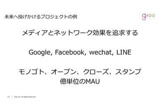 Groo Inc. All Rights Reserved4343 Groo Inc. All Rights Reserved
未来へ投げかけるプロジェクトの例
メディアとネットワーク効果を追求する
Google, Facebook, wechat, LINE
モノゴト、オープン、クローズ、スタンプ
億単位のMAU
 