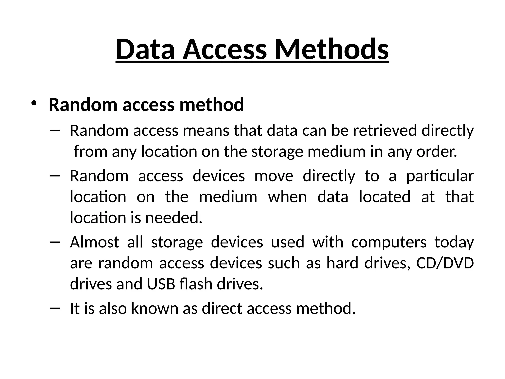 Data Access Methods
• Random access method
– Random access means that data can be retrieved directly
from any location on the storage medium in any order.
– Random access devices move directly to a particular
location on the medium when data located at that
location is needed.
– Almost all storage devices used with computers today
are random access devices such as hard drives, CD/DVD
drives and USB flash drives.
– It is also known as direct access method.
 